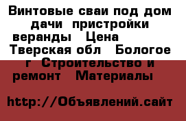 Винтовые сваи под дом. дачи. пристройки, веранды › Цена ­ 1 100 - Тверская обл., Бологое г. Строительство и ремонт » Материалы   